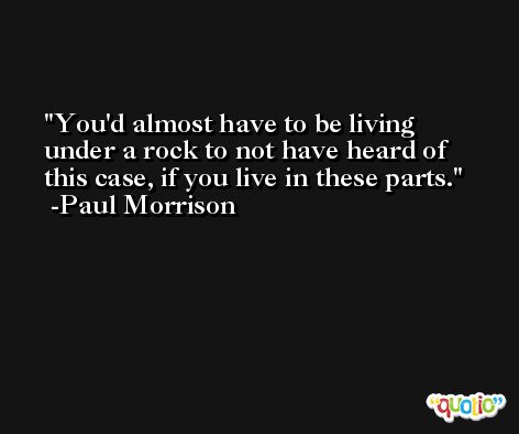 You'd almost have to be living under a rock to not have heard of this case, if you live in these parts. -Paul Morrison