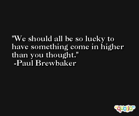 We should all be so lucky to have something come in higher than you thought. -Paul Brewbaker