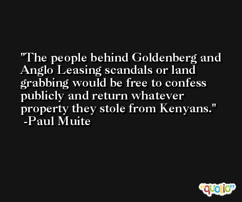 The people behind Goldenberg and Anglo Leasing scandals or land grabbing would be free to confess publicly and return whatever property they stole from Kenyans. -Paul Muite