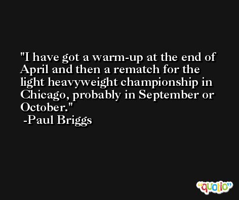 I have got a warm-up at the end of April and then a rematch for the light heavyweight championship in Chicago, probably in September or October. -Paul Briggs