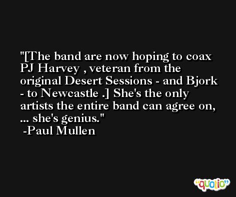 [The band are now hoping to coax PJ Harvey , veteran from the original Desert Sessions - and Bjork - to Newcastle .] She's the only artists the entire band can agree on, ... she's genius. -Paul Mullen