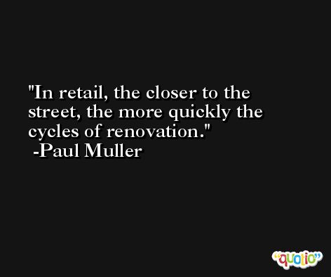 In retail, the closer to the street, the more quickly the cycles of renovation. -Paul Muller