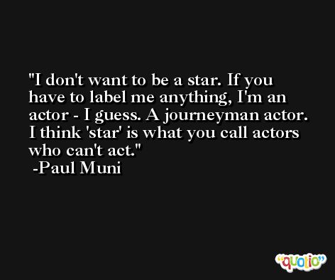 I don't want to be a star. If you have to label me anything, I'm an actor - I guess. A journeyman actor. I think 'star' is what you call actors who can't act. -Paul Muni