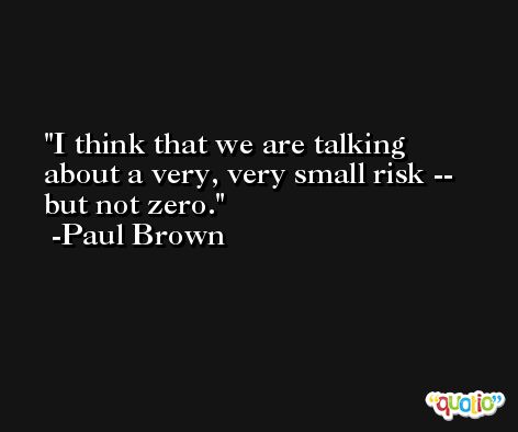 I think that we are talking about a very, very small risk -- but not zero. -Paul Brown