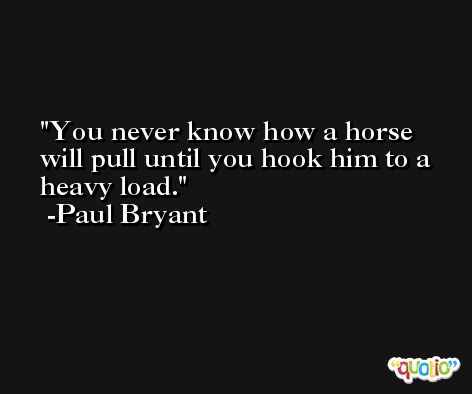 You never know how a horse will pull until you hook him to a heavy load. -Paul Bryant