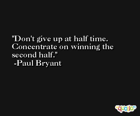Don't give up at half time. Concentrate on winning the second half. -Paul Bryant