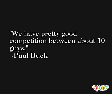 We have pretty good competition between about 10 guys. -Paul Buck
