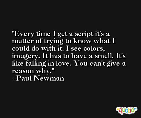 Every time I get a script it's a matter of trying to know what I could do with it. I see colors, imagery. It has to have a smell. It's like falling in love. You can't give a reason why. -Paul Newman
