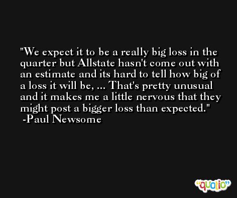 We expect it to be a really big loss in the quarter but Allstate hasn't come out with an estimate and its hard to tell how big of a loss it will be, ... That's pretty unusual and it makes me a little nervous that they might post a bigger loss than expected. -Paul Newsome