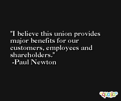 I believe this union provides major benefits for our customers, employees and shareholders. -Paul Newton