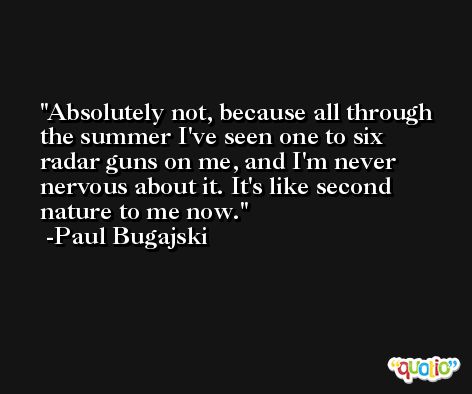 Absolutely not, because all through the summer I've seen one to six radar guns on me, and I'm never nervous about it. It's like second nature to me now. -Paul Bugajski