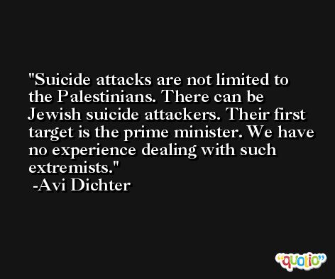 Suicide attacks are not limited to the Palestinians. There can be Jewish suicide attackers. Their first target is the prime minister. We have no experience dealing with such extremists. -Avi Dichter