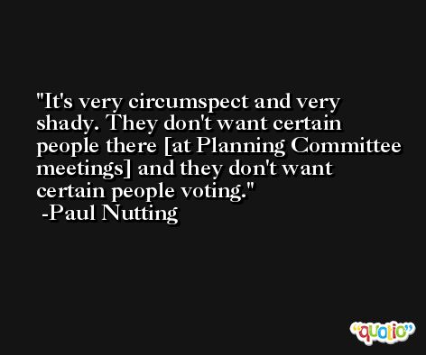 It's very circumspect and very shady. They don't want certain people there [at Planning Committee meetings] and they don't want certain people voting. -Paul Nutting