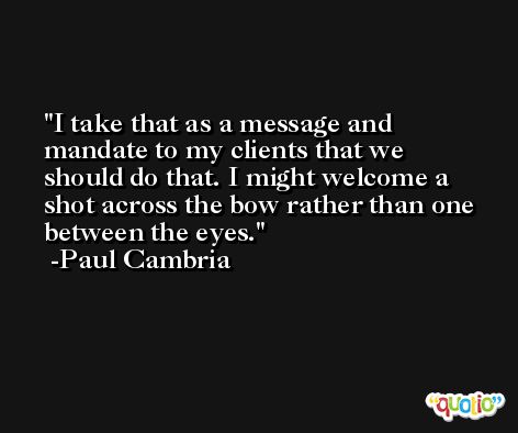 I take that as a message and mandate to my clients that we should do that. I might welcome a shot across the bow rather than one between the eyes. -Paul Cambria