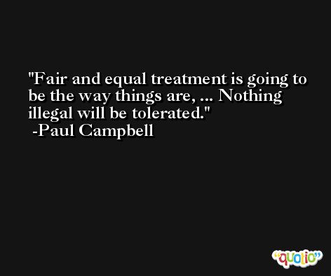 Fair and equal treatment is going to be the way things are, ... Nothing illegal will be tolerated. -Paul Campbell