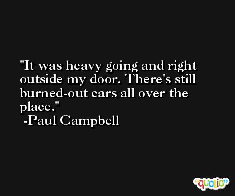 It was heavy going and right outside my door. There's still burned-out cars all over the place. -Paul Campbell