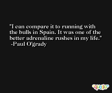 I can compare it to running with the bulls in Spain. It was one of the better adrenaline rushes in my life. -Paul O'grady
