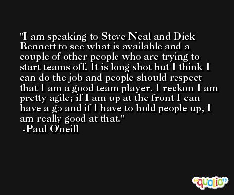 I am speaking to Steve Neal and Dick Bennett to see what is available and a couple of other people who are trying to start teams off. It is long shot but I think I can do the job and people should respect that I am a good team player. I reckon I am pretty agile; if I am up at the front I can have a go and if I have to hold people up, I am really good at that. -Paul O'neill
