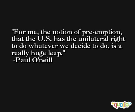 For me, the notion of pre-emption, that the U.S. has the unilateral right to do whatever we decide to do, is a really huge leap. -Paul O'neill
