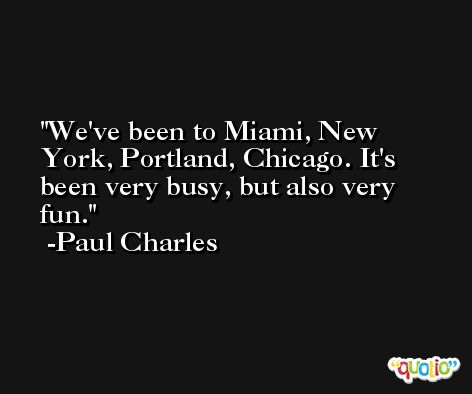 We've been to Miami, New York, Portland, Chicago. It's been very busy, but also very fun. -Paul Charles