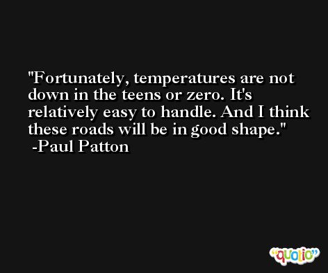 Fortunately, temperatures are not down in the teens or zero. It's relatively easy to handle. And I think these roads will be in good shape. -Paul Patton