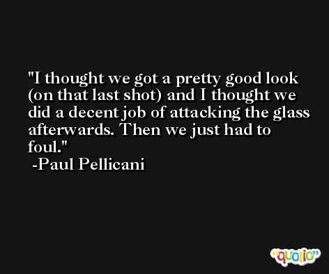 I thought we got a pretty good look (on that last shot) and I thought we did a decent job of attacking the glass afterwards. Then we just had to foul. -Paul Pellicani