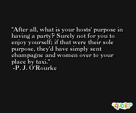 After all, what is your hosts' purpose in having a party? Surely not for you to enjoy yourself; if that were their sole purpose, they'd have simply sent champagne and women over to your place by taxi. -P. J. O'Rourke