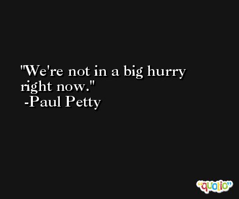 We're not in a big hurry right now. -Paul Petty