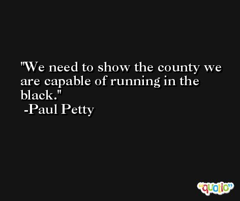We need to show the county we are capable of running in the black. -Paul Petty