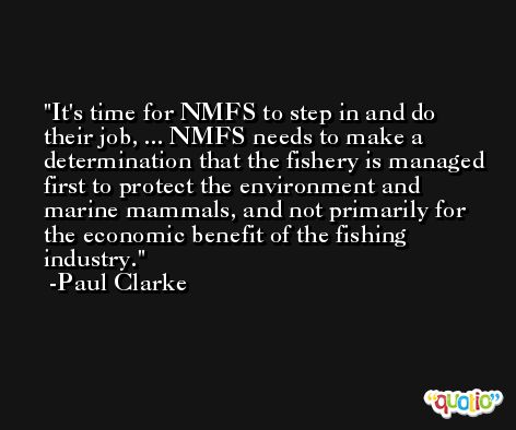 It's time for NMFS to step in and do their job, ... NMFS needs to make a determination that the fishery is managed first to protect the environment and marine mammals, and not primarily for the economic benefit of the fishing industry. -Paul Clarke