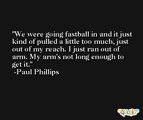 We were going fastball in and it just kind of pulled a little too much, just out of my reach. I just ran out of arm. My arm's not long enough to get it. -Paul Phillips