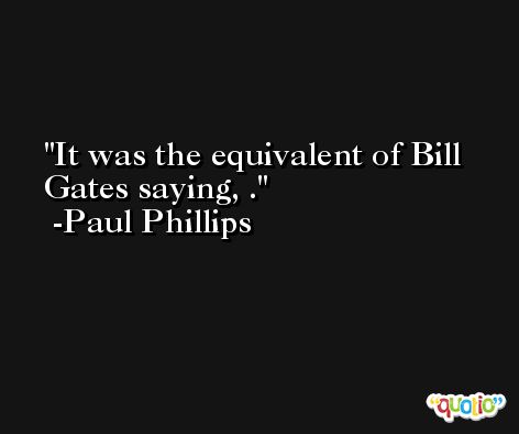 It was the equivalent of Bill Gates saying, . -Paul Phillips