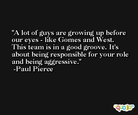 A lot of guys are growing up before our eyes - like Gomes and West. This team is in a good groove. It's about being responsible for your role and being aggressive. -Paul Pierce