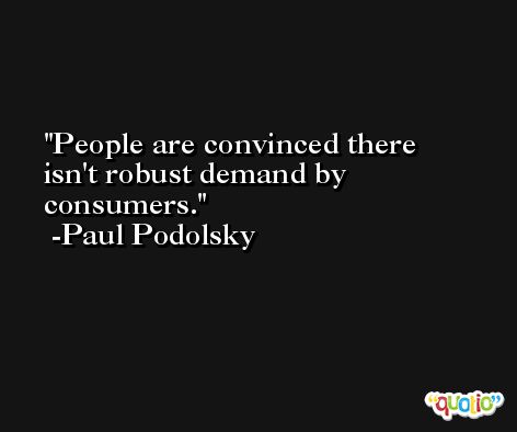 People are convinced there isn't robust demand by consumers. -Paul Podolsky