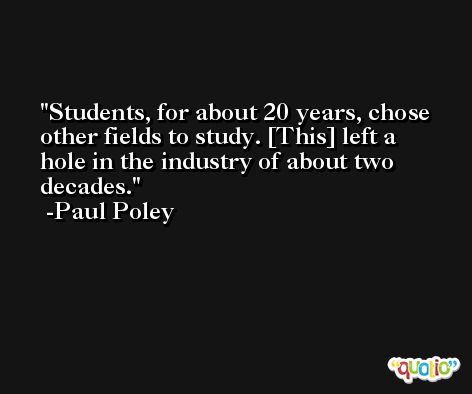Students, for about 20 years, chose other fields to study. [This] left a hole in the industry of about two decades. -Paul Poley