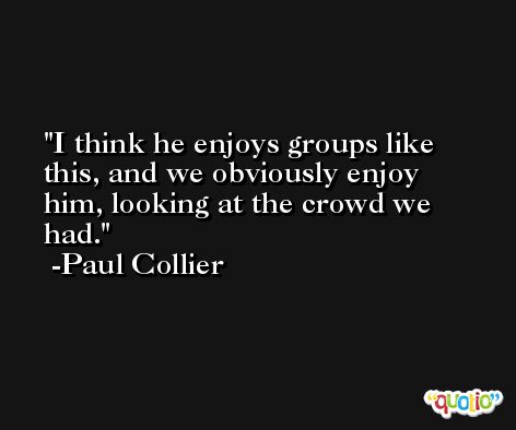 I think he enjoys groups like this, and we obviously enjoy him, looking at the crowd we had. -Paul Collier