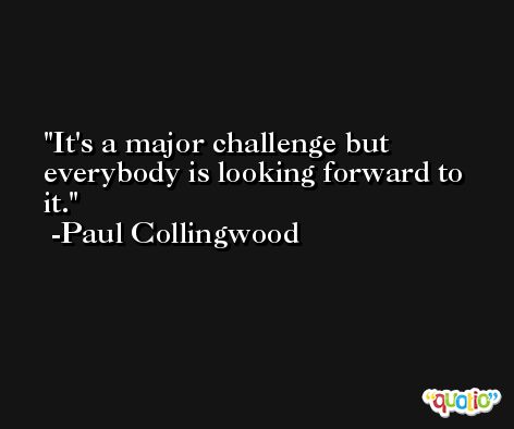 It's a major challenge but everybody is looking forward to it. -Paul Collingwood