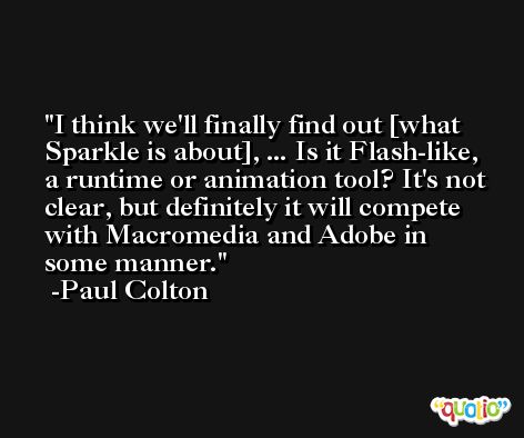 I think we'll finally find out [what Sparkle is about], ... Is it Flash-like, a runtime or animation tool? It's not clear, but definitely it will compete with Macromedia and Adobe in some manner. -Paul Colton