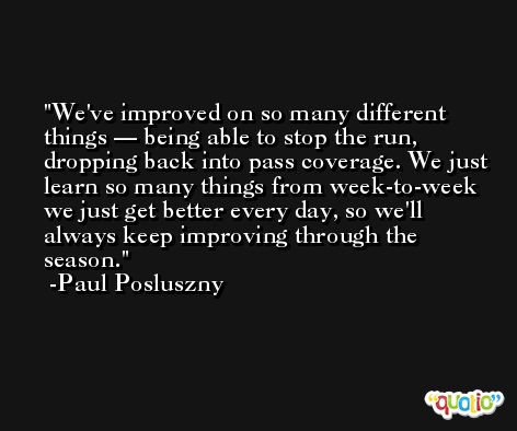 We've improved on so many different things — being able to stop the run, dropping back into pass coverage. We just learn so many things from week-to-week we just get better every day, so we'll always keep improving through the season. -Paul Posluszny