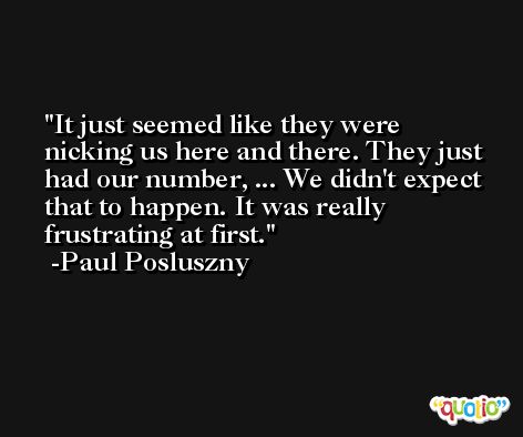 It just seemed like they were nicking us here and there. They just had our number, ... We didn't expect that to happen. It was really frustrating at first. -Paul Posluszny