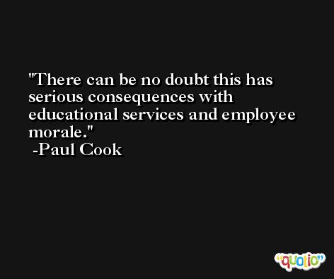 There can be no doubt this has serious consequences with educational services and employee morale. -Paul Cook