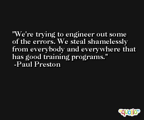 We're trying to engineer out some of the errors. We steal shamelessly from everybody and everywhere that has good training programs. -Paul Preston