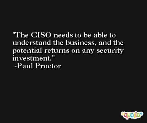 The CISO needs to be able to understand the business, and the potential returns on any security investment. -Paul Proctor