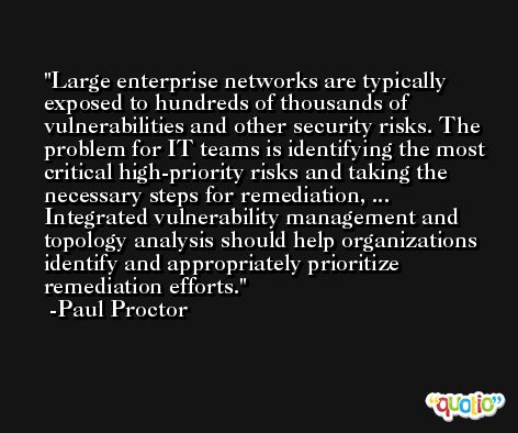 Large enterprise networks are typically exposed to hundreds of thousands of vulnerabilities and other security risks. The problem for IT teams is identifying the most critical high-priority risks and taking the necessary steps for remediation, ... Integrated vulnerability management and topology analysis should help organizations identify and appropriately prioritize remediation efforts. -Paul Proctor
