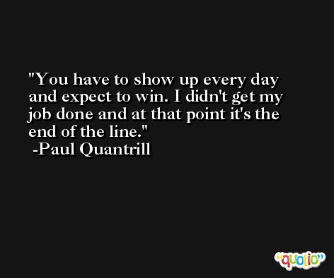 You have to show up every day and expect to win. I didn't get my job done and at that point it's the end of the line. -Paul Quantrill