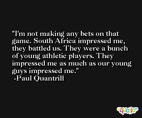 I'm not making any bets on that game. South Africa impressed me, they battled us. They were a bunch of young athletic players. They impressed me as much as our young guys impressed me. -Paul Quantrill