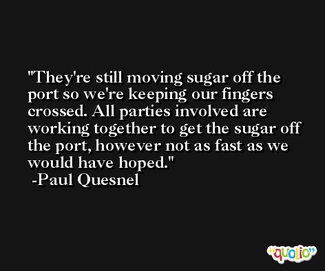 They're still moving sugar off the port so we're keeping our fingers crossed. All parties involved are working together to get the sugar off the port, however not as fast as we would have hoped. -Paul Quesnel