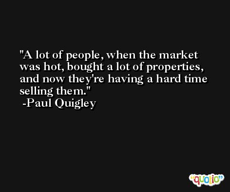 A lot of people, when the market was hot, bought a lot of properties, and now they're having a hard time selling them. -Paul Quigley