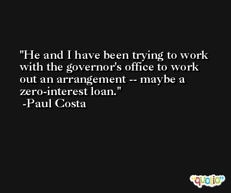 He and I have been trying to work with the governor's office to work out an arrangement -- maybe a zero-interest loan. -Paul Costa