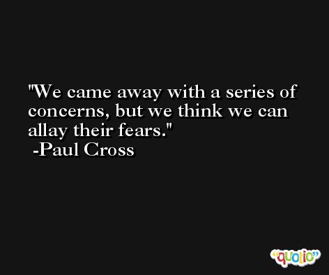 We came away with a series of concerns, but we think we can allay their fears. -Paul Cross